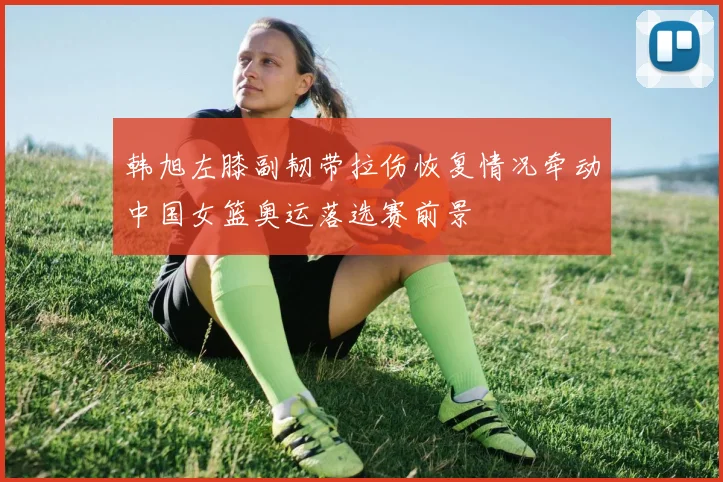 韩旭左膝副韧带拉伤恢复情况牵动中国女篮奥运落选赛前景