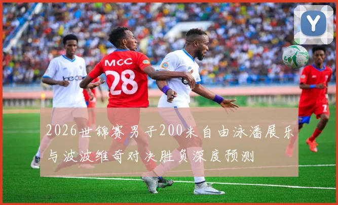 2026世锦赛男子200米自由泳潘展乐与波波维奇对决胜负深度预测