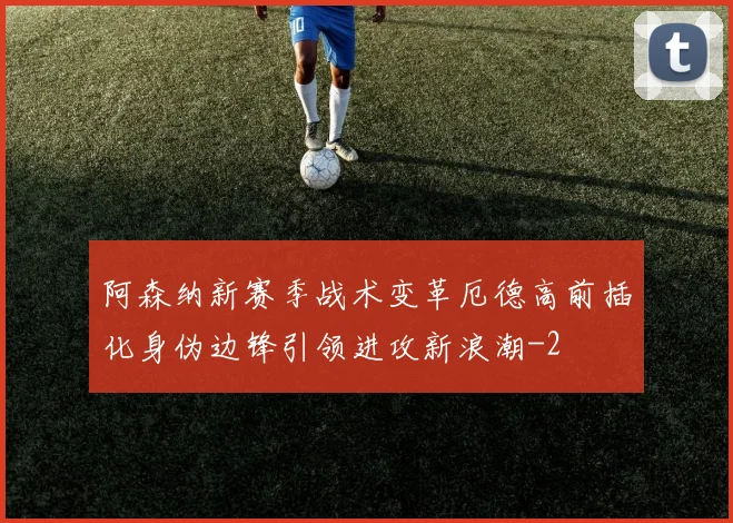 阿森纳新赛季战术变革厄德高前插化身伪边锋引领进攻新浪潮