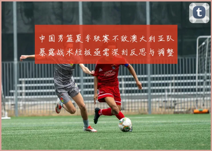 中国男篮夏季联赛不敌澳大利亚队暴露战术短板亟需深刻反思与调整