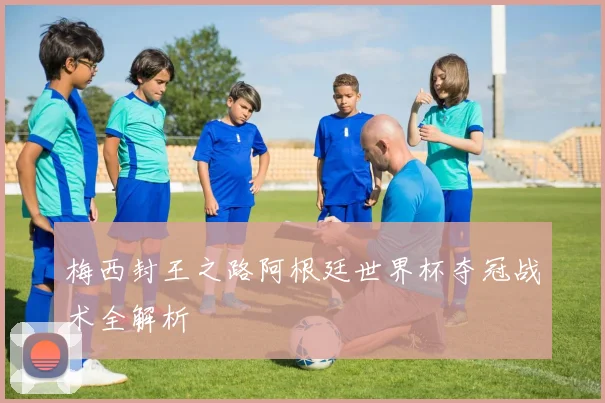梅西封王之路阿根廷世界杯夺冠战术全解析