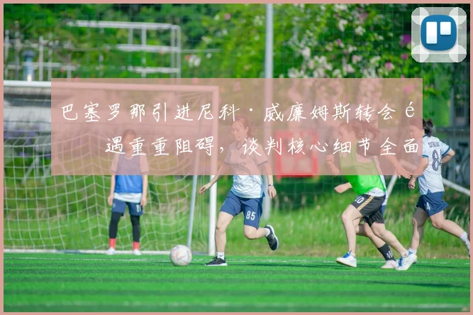 巴塞罗那引进尼科·威廉姆斯转会遭遇重重阻碍,谈判核心细节全面大起底