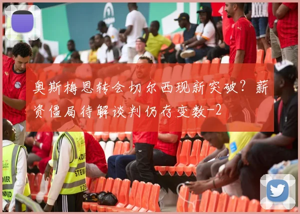 奥斯梅恩转会切尔西现新突破?薪资僵局待解谈判仍存变数