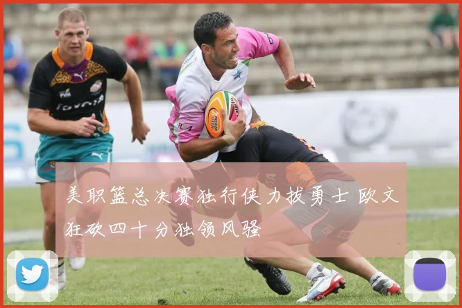 美职篮总决赛独行侠力拔勇士 欧文狂砍四十分独领风骚