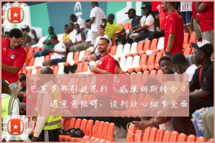 巴塞罗那引进尼科·威廉姆斯转会遭遇重重阻碍，谈判核心细节全面大起底