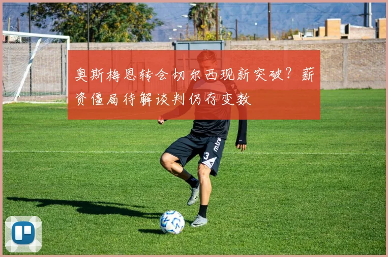 奥斯梅恩转会切尔西现新突破？薪资僵局待解谈判仍存变数