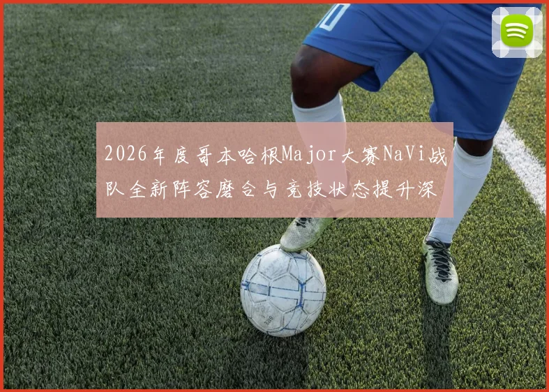 2026年度哥本哈根Major大赛NaVi战队全新阵容磨合与竞技状态提升深度研究报告