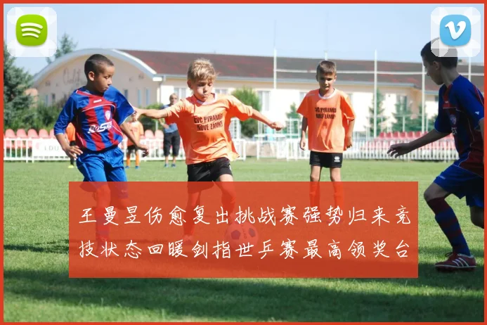 王曼昱伤愈复出挑战赛强势归来竞技状态回暖剑指世乒赛最高领奖台