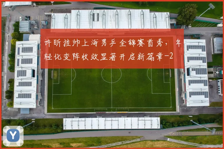 许昕挂帅上海男乒全锦赛首秀，年轻化变阵收效显著开启新篇章