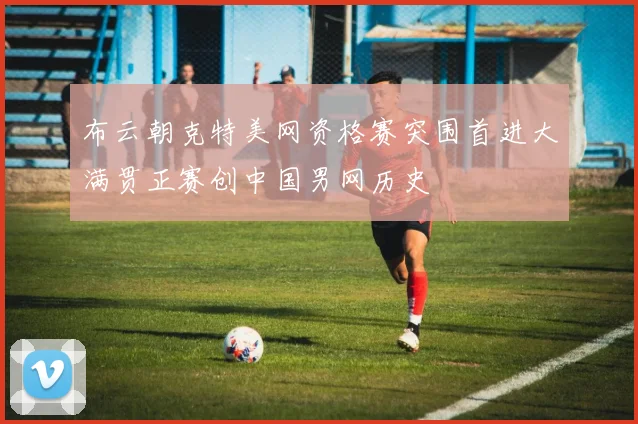 布云朝克特美网资格赛突围首进大满贯正赛创中国男网历史