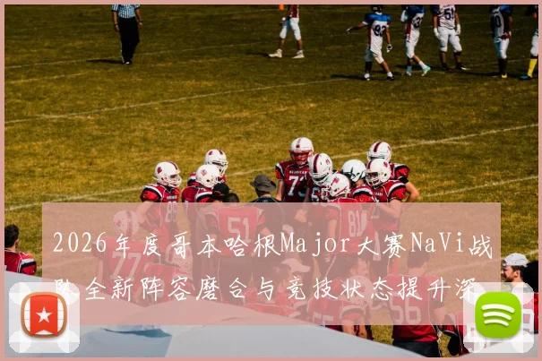 2026年度哥本哈根Major大赛NaVi战队全新阵容磨合与竞技状态提升深度研究报告