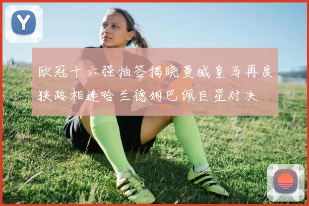 欧冠十六强抽签揭晓曼城皇马再度狭路相逢哈兰德姆巴佩巨星对决