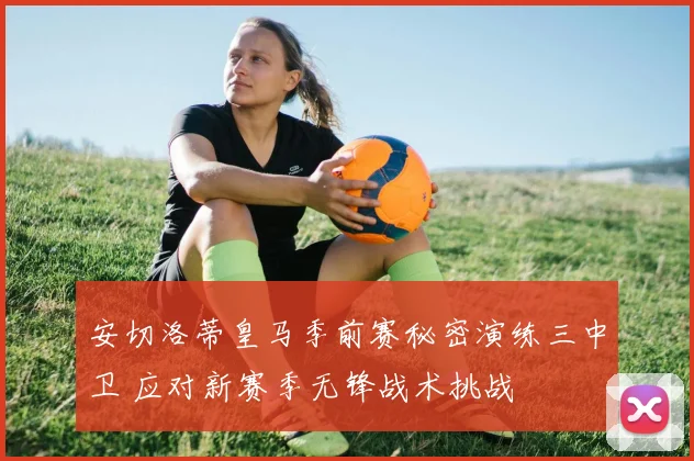安切洛蒂皇马季前赛秘密演练三中卫 应对新赛季无锋战术挑战