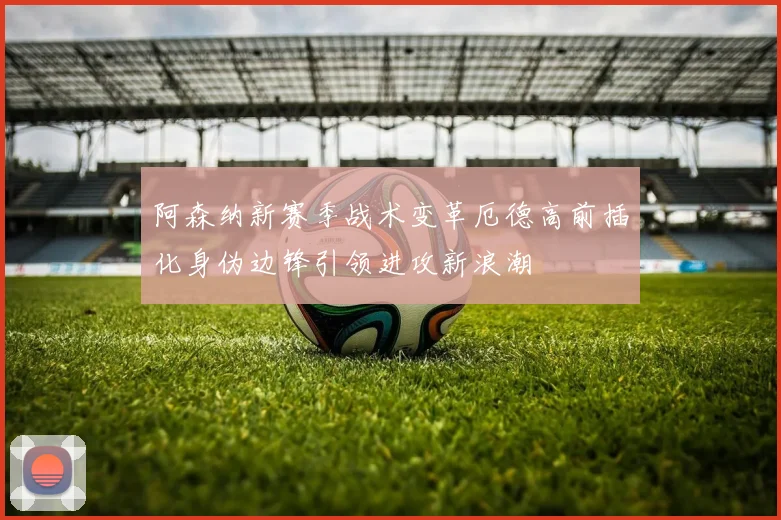 阿森纳新赛季战术变革厄德高前插化身伪边锋引领进攻新浪潮