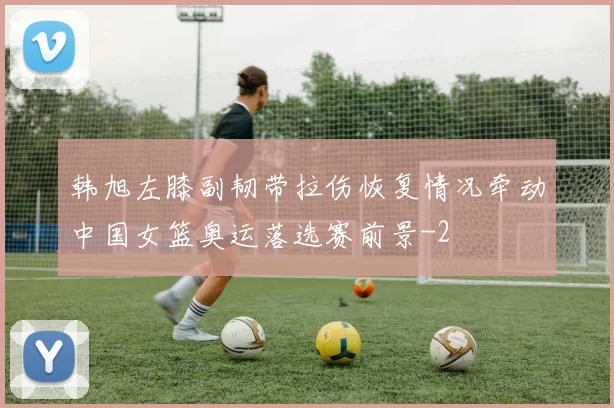 韩旭左膝副韧带拉伤恢复情况牵动中国女篮奥运落选赛前景