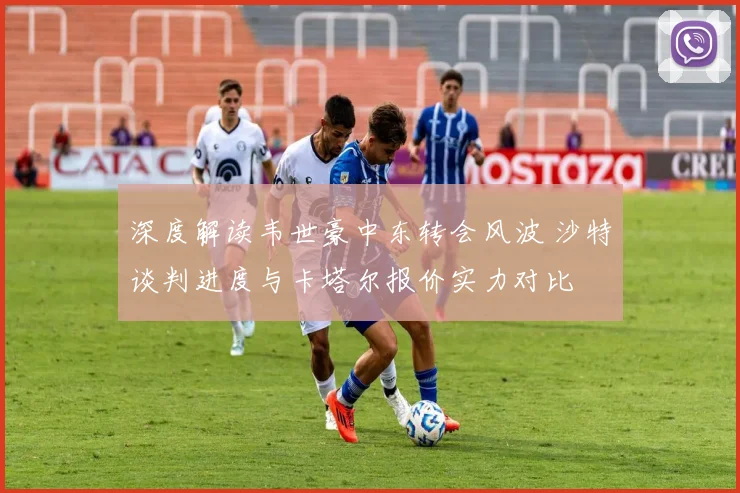深度解读韦世豪中东转会风波 沙特谈判进度与卡塔尔报价实力对比