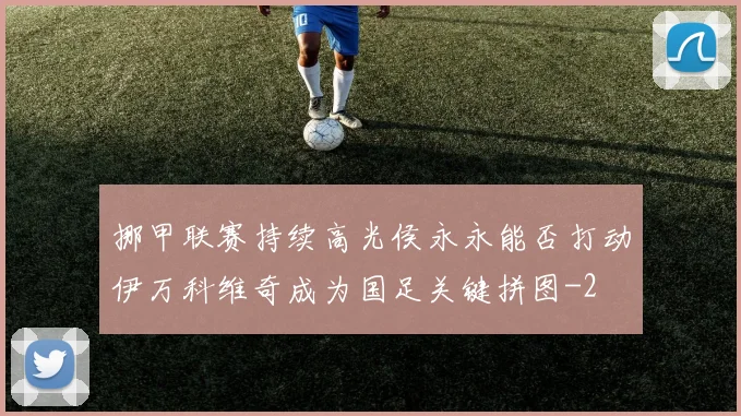 挪甲联赛持续高光侯永永能否打动伊万科维奇成为国足关键拼图