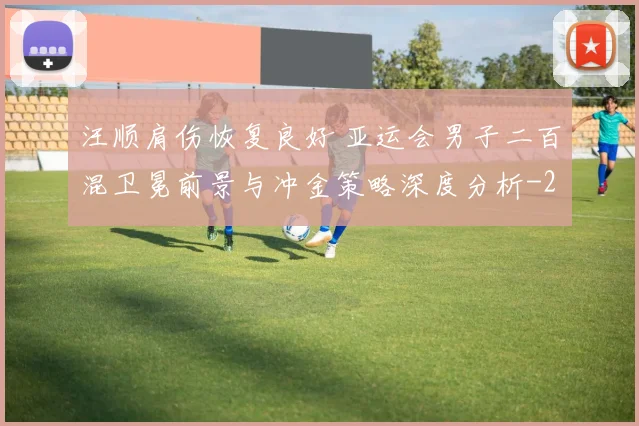 汪顺肩伤恢复良好 亚运会男子二百混卫冕前景与冲金策略深度分析