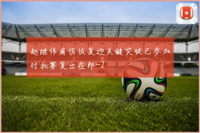 赵继伟肩伤恢复迎关键突破已参加对抗赛复出在即