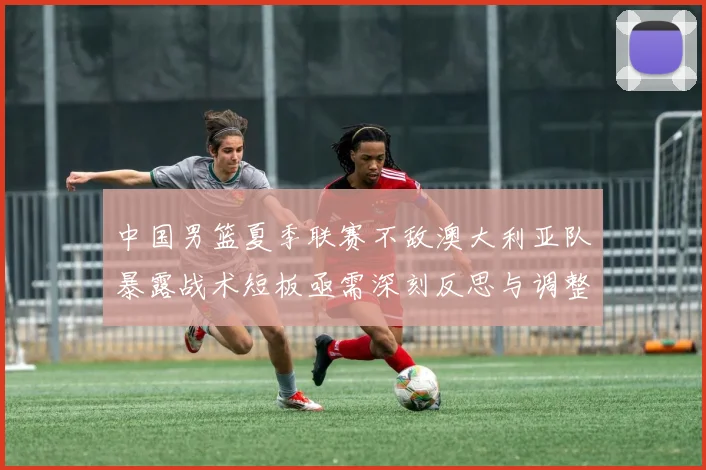 中国男篮夏季联赛不敌澳大利亚队暴露战术短板亟需深刻反思与调整