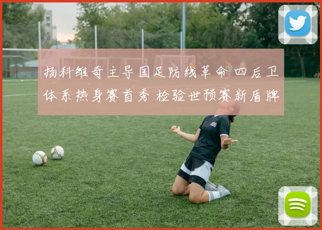 扬科维奇主导国足防线革命 四后卫体系热身赛首秀 检验世预赛新盾牌