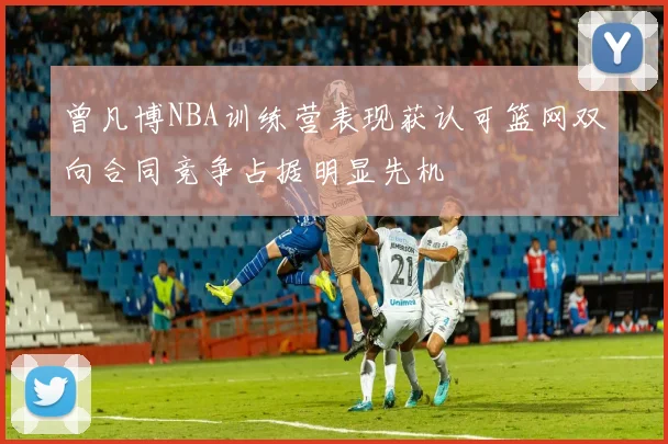 曾凡博NBA训练营表现获认可篮网双向合同竞争占据明显先机
