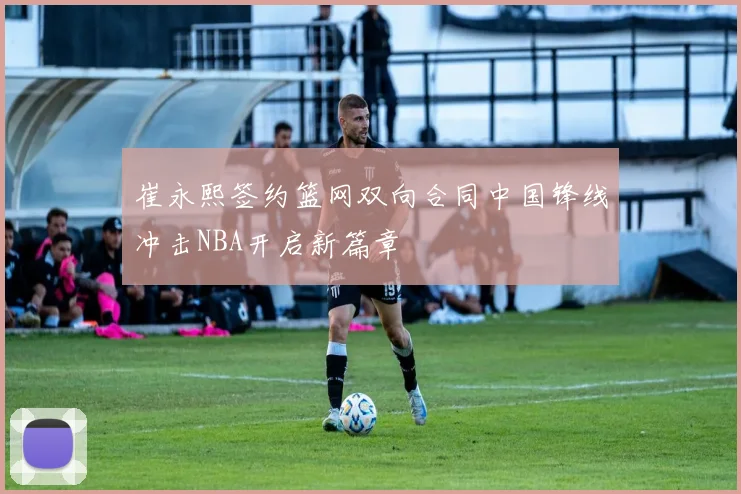 崔永熙签约篮网双向合同中国锋线冲击NBA开启新篇章