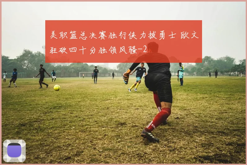 美职篮总决赛独行侠力拔勇士 欧文狂砍四十分独领风骚
