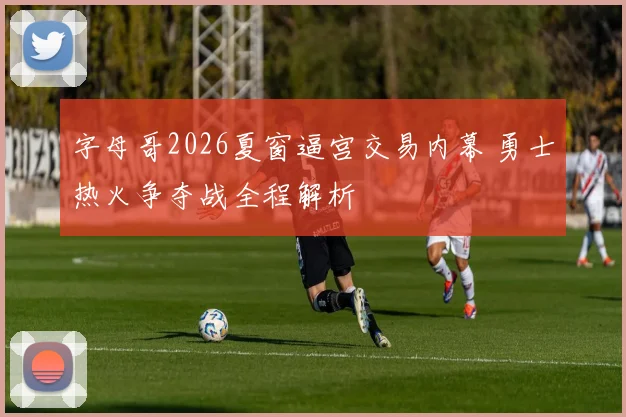 字母哥2026夏窗逼宫交易内幕 勇士热火争夺战全程解析