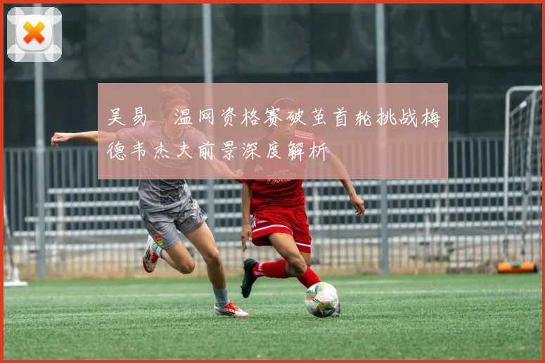 吴易昺温网资格赛破茧首轮挑战梅德韦杰夫前景深度解析