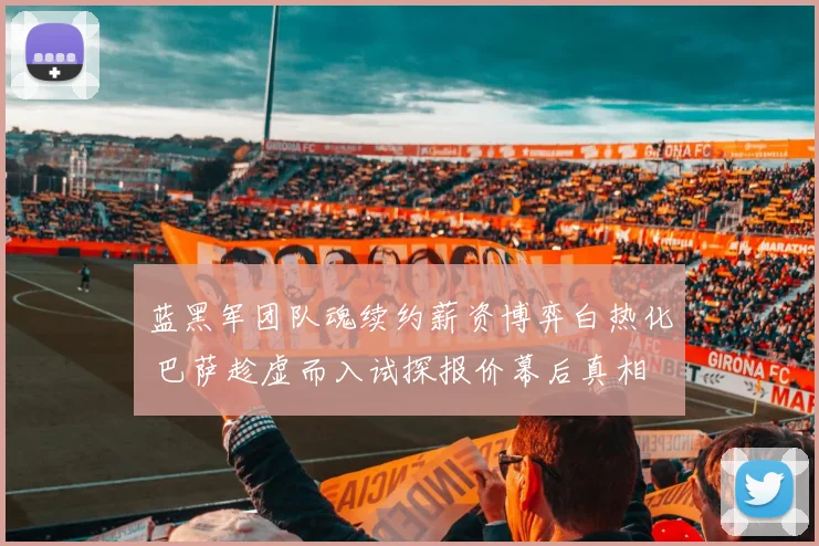 蓝黑军团队魂续约薪资博弈白热化 巴萨趁虚而入试探报价幕后真相