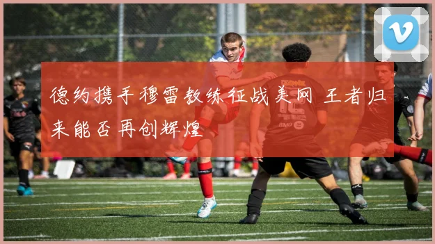 德约携手穆雷教练征战美网 王者归来能否再创辉煌