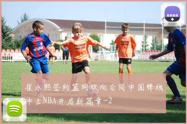 崔永熙签约篮网双向合同中国锋线冲击NBA开启新篇章