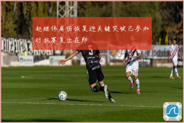 赵继伟肩伤恢复迎关键突破已参加对抗赛复出在即