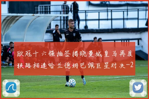 欧冠十六强抽签揭晓曼城皇马再度狭路相逢哈兰德姆巴佩巨星对决