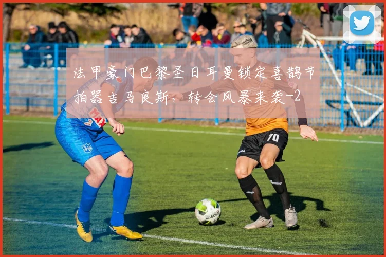 法甲豪门巴黎圣日耳曼锁定喜鹊节拍器吉马良斯,转会风暴来袭