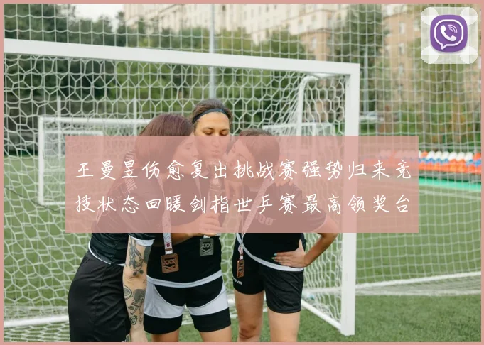 王曼昱伤愈复出挑战赛强势归来竞技状态回暖剑指世乒赛最高领奖台