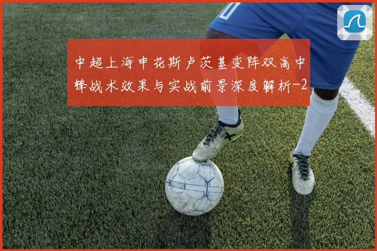 中超上海申花斯卢茨基变阵双高中锋战术效果与实战前景深度解析