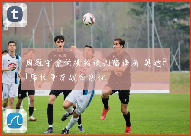 周冠宇索伯续约谈判陷僵局 奥迪F1席位争夺战白热化