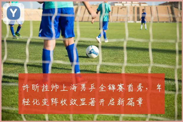 许昕挂帅上海男乒全锦赛首秀，年轻化变阵收效显著开启新篇章