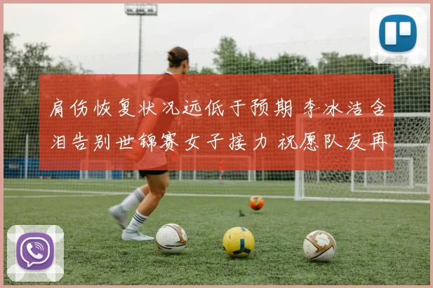 肩伤恢复状况远低于预期 李冰洁含泪告别世锦赛女子接力 祝愿队友再创佳绩