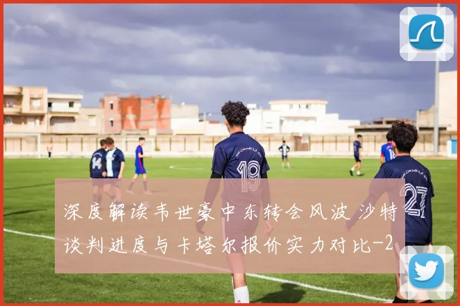 深度解读韦世豪中东转会风波 沙特谈判进度与卡塔尔报价实力对比