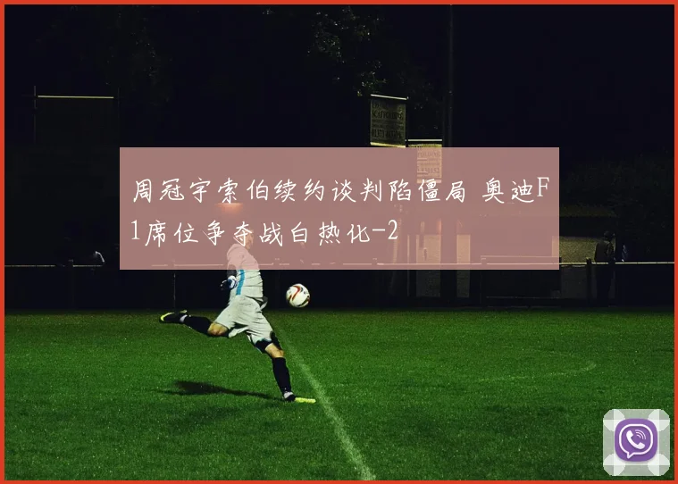 周冠宇索伯续约谈判陷僵局 奥迪F1席位争夺战白热化