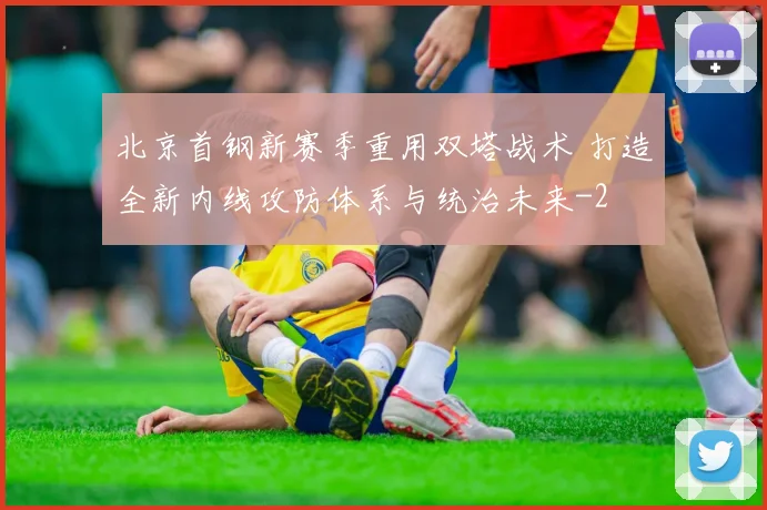 北京首钢新赛季重用双塔战术 打造全新内线攻防体系与统治未来