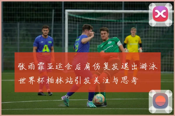 张雨霏亚运会后肩伤复发退出游泳世界杯柏林站引发关注与思考