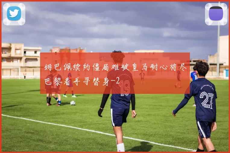 姆巴佩续约僵局难破皇马耐心将尽巴黎着手寻替身